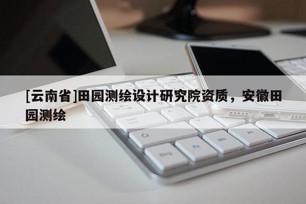 [云南省]田園測繪設計研究院資質，安徽田園測繪