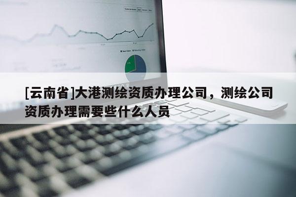 [云南省]大港測繪資質辦理公司，測繪公司資質辦理需要些什么人員