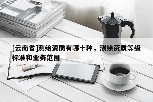 [云南省]測繪資質(zhì)有哪十種，測繪資質(zhì)等級標(biāo)準(zhǔn)和業(yè)務(wù)范圍