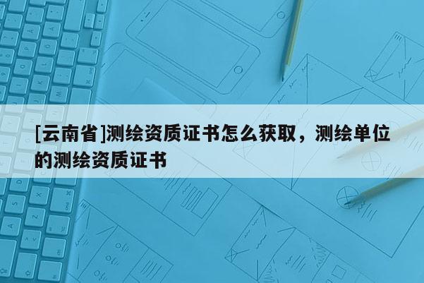 [云南省]測繪資質證書怎么獲取，測繪單位的測繪資質證書