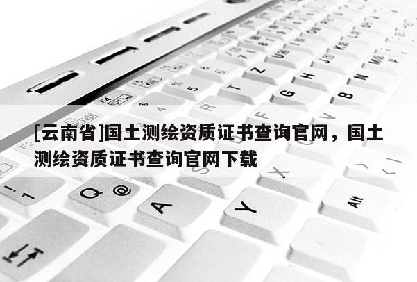 [云南省]國土測繪資質證書查詢官網，國土測繪資質證書查詢官網下載