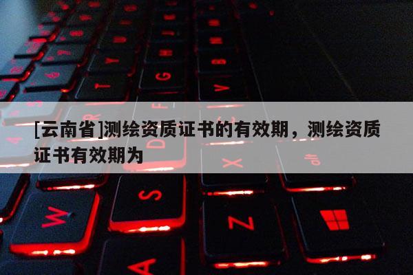[云南省]測繪資質證書的有效期，測繪資質證書有效期為