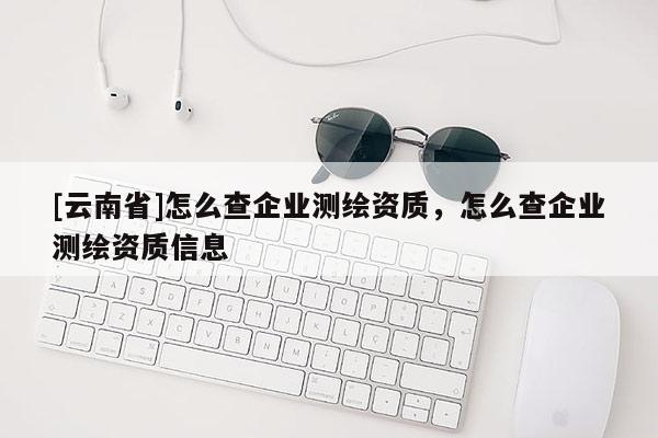 [云南省]怎么查企業測繪資質，怎么查企業測繪資質信息