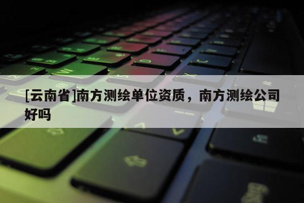 [云南省]南方測繪單位資質(zhì)，南方測繪公司好嗎