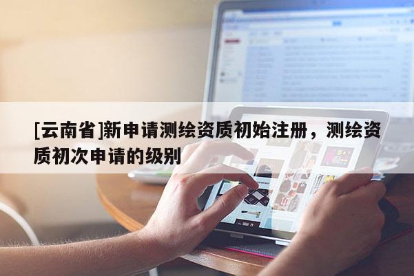 [云南省]新申請測繪資質初始注冊，測繪資質初次申請的級別