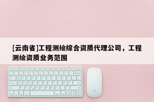 [云南省]工程測繪綜合資質代理公司，工程測繪資質業務范圍