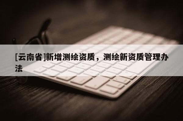 [云南省]新增測繪資質(zhì)，測繪新資質(zhì)管理辦法