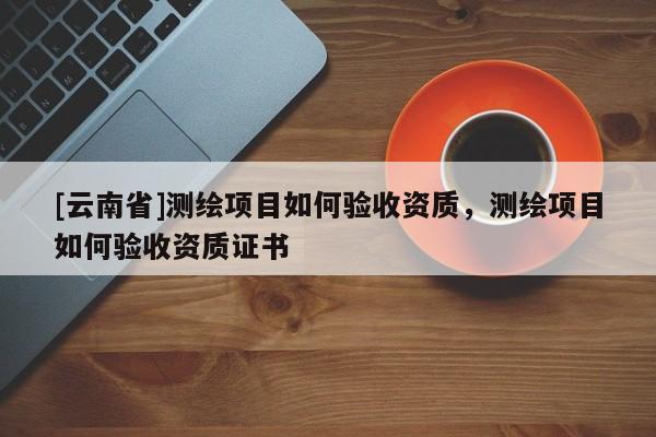 [云南省]測繪項目如何驗收資質(zhì)，測繪項目如何驗收資質(zhì)證書