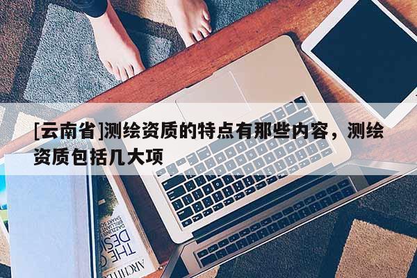 [云南省]測繪資質的特點有那些內容，測繪資質包括幾大項