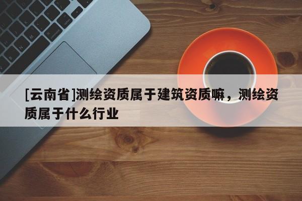 [云南省]測繪資質屬于建筑資質嘛，測繪資質屬于什么行業