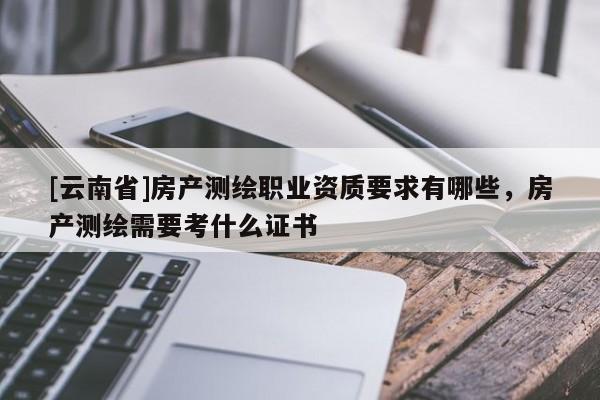 [云南省]房產(chǎn)測(cè)繪職業(yè)資質(zhì)要求有哪些，房產(chǎn)測(cè)繪需要考什么證書(shū)