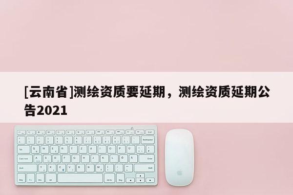 [云南省]測繪資質(zhì)要延期，測繪資質(zhì)延期公告2021