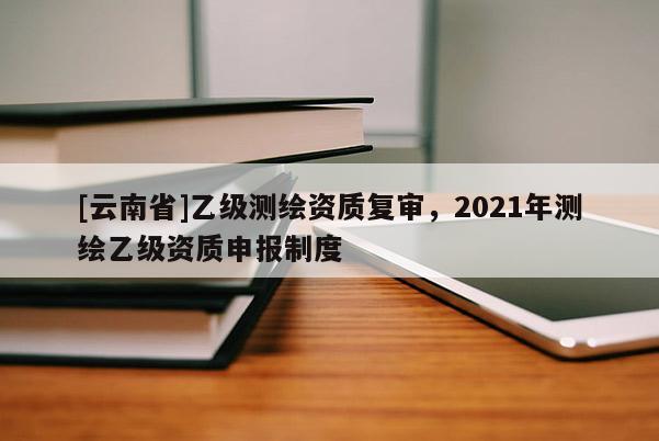 [云南省]乙級測繪資質復審，2021年測繪乙級資質申報制度