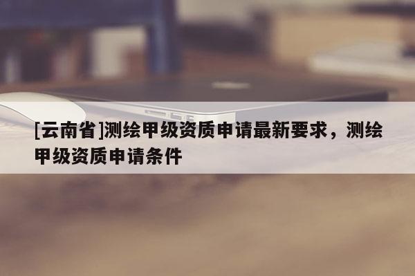 [云南省]測繪甲級資質申請最新要求，測繪甲級資質申請條件