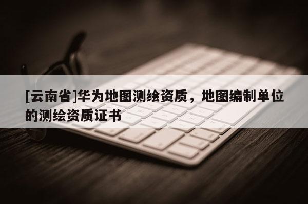 [云南省]華為地圖測繪資質，地圖編制單位的測繪資質證書
