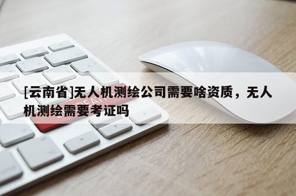 [云南省]無人機測繪公司需要啥資質，無人機測繪需要考證嗎