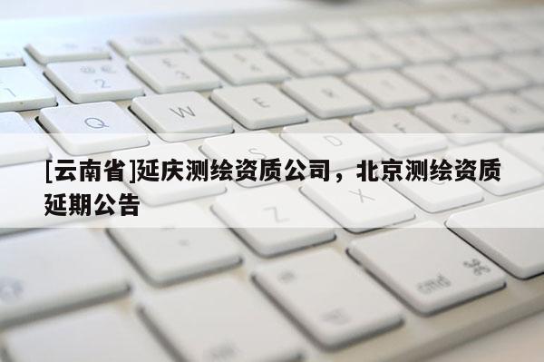 [云南省]延慶測繪資質公司，北京測繪資質延期公告