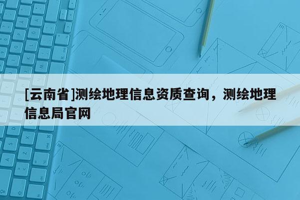 [云南省]測繪地理信息資質查詢，測繪地理信息局官網