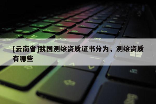 [云南省]我國測繪資質證書分為，測繪資質有哪些