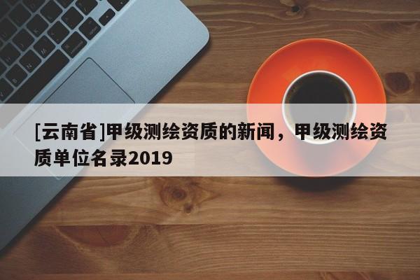 [云南省]甲級測繪資質的新聞，甲級測繪資質單位名錄2019