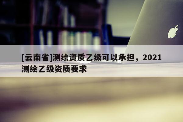 [云南省]測繪資質乙級可以承擔，2021測繪乙級資質要求