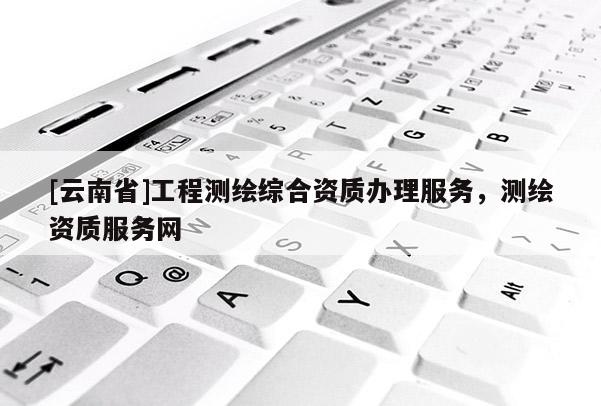 [云南省]工程測繪綜合資質(zhì)辦理服務(wù)，測繪資質(zhì)服務(wù)網(wǎng)