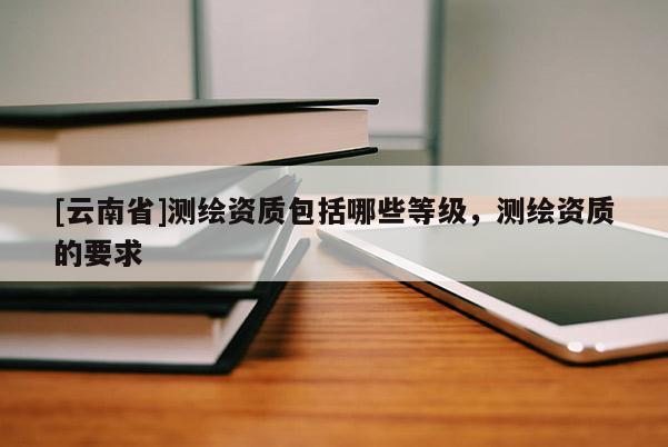 [云南省]測繪資質包括哪些等級，測繪資質的要求