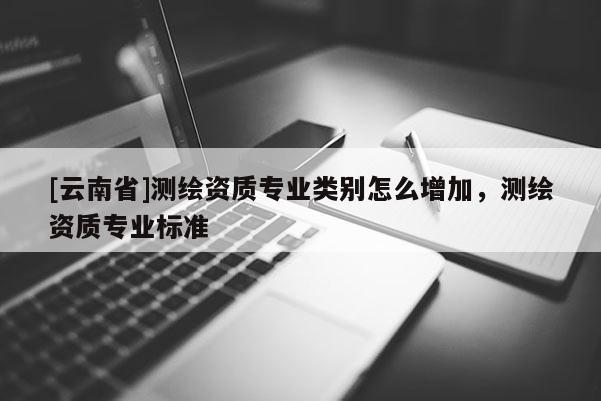 [云南省]測繪資質(zhì)專業(yè)類別怎么增加，測繪資質(zhì)專業(yè)標準