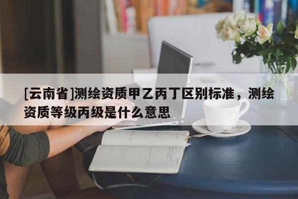 [云南省]測繪資質甲乙丙丁區別標準，測繪資質等級丙級是什么意思