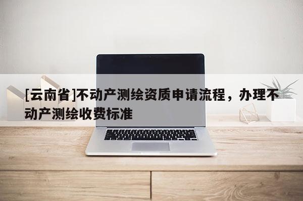 [云南省]不動產測繪資質申請流程，辦理不動產測繪收費標準