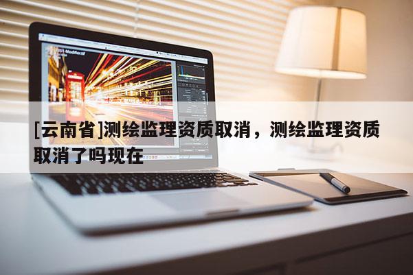 [云南省]測繪監(jiān)理資質(zhì)取消，測繪監(jiān)理資質(zhì)取消了嗎現(xiàn)在