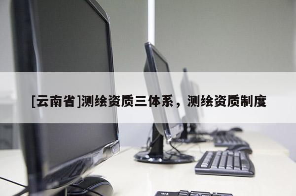 [云南省]測繪資質(zhì)三體系，測繪資質(zhì)制度