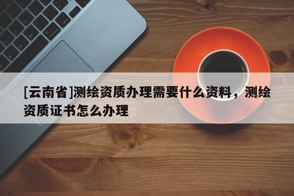 [云南省]測繪資質辦理需要什么資料，測繪資質證書怎么辦理