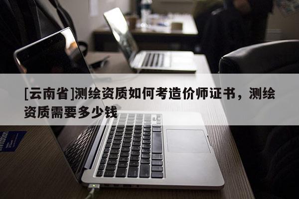 [云南省]測繪資質如何考造價師證書，測繪資質需要多少錢