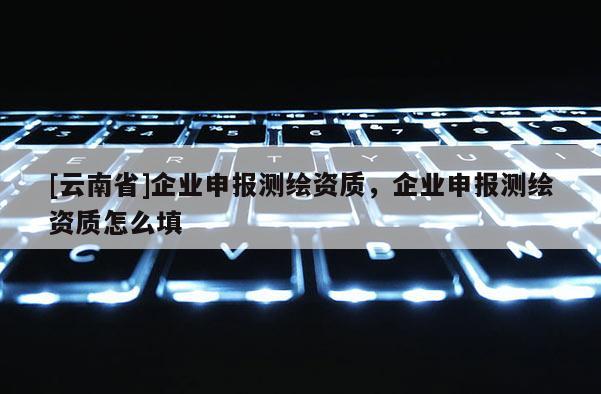[云南省]企業(yè)申報(bào)測(cè)繪資質(zhì)，企業(yè)申報(bào)測(cè)繪資質(zhì)怎么填