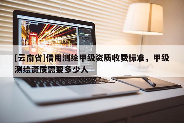 [云南省]借用測繪甲級資質收費標準，甲級測繪資質需要多少人