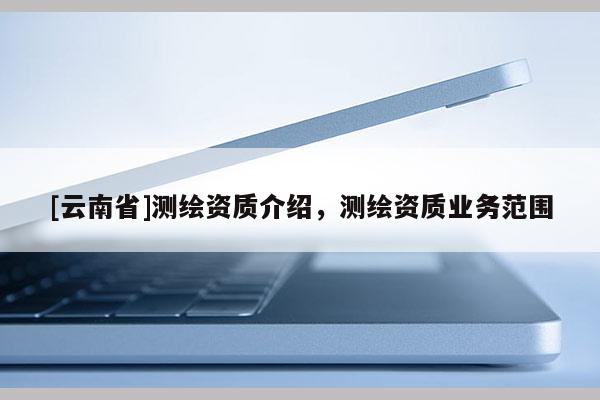 [云南省]測繪資質(zhì)介紹，測繪資質(zhì)業(yè)務(wù)范圍