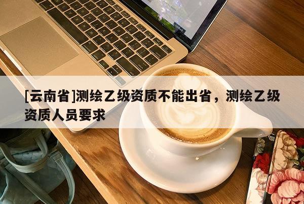 [云南省]測繪乙級資質不能出省，測繪乙級資質人員要求