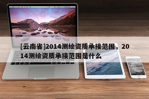 [云南省]2014測繪資質承接范圍，2014測繪資質承接范圍是什么