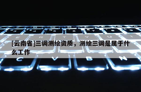 [云南省]三調測繪資質，測繪三調是屬于什么工作