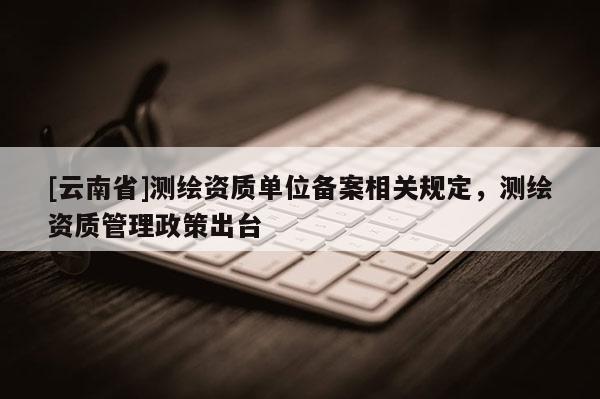 [云南省]測繪資質單位備案相關規定，測繪資質管理政策出臺