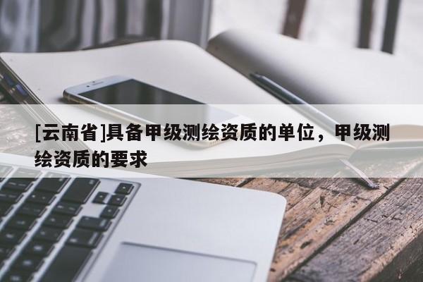 [云南省]具備甲級測繪資質的單位，甲級測繪資質的要求