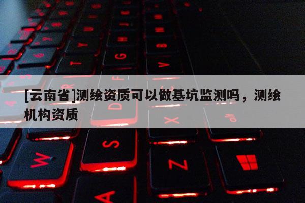 [云南省]測繪資質(zhì)可以做基坑監(jiān)測嗎，測繪機(jī)構(gòu)資質(zhì)
