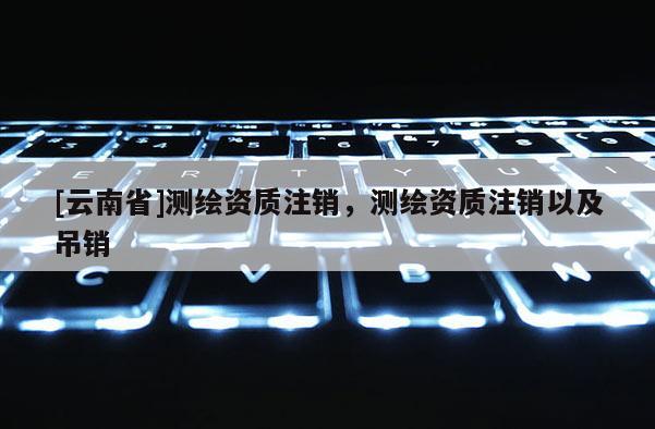 [云南省]測繪資質注銷，測繪資質注銷以及吊銷