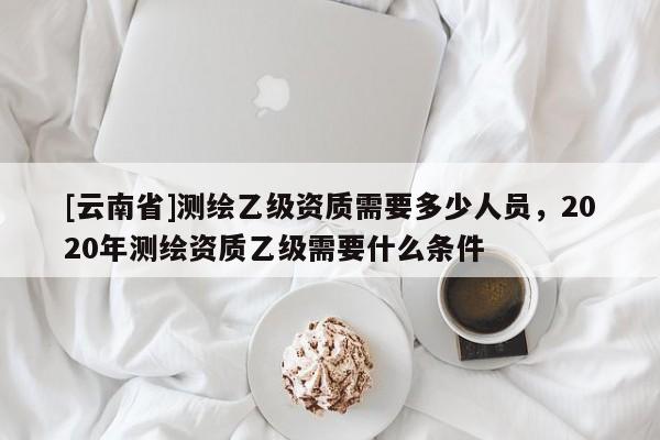 [云南省]測繪乙級資質需要多少人員，2020年測繪資質乙級需要什么條件
