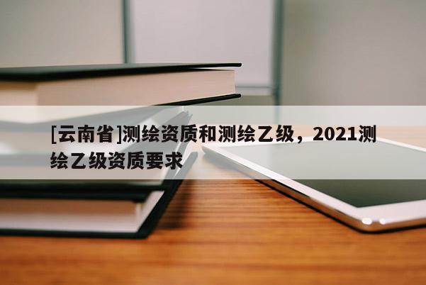 [云南省]測繪資質(zhì)和測繪乙級，2021測繪乙級資質(zhì)要求