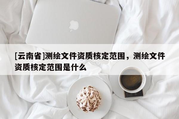 [云南省]測繪文件資質核定范圍，測繪文件資質核定范圍是什么