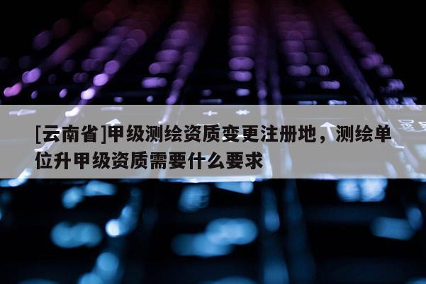 [云南省]甲級測繪資質變更注冊地，測繪單位升甲級資質需要什么要求