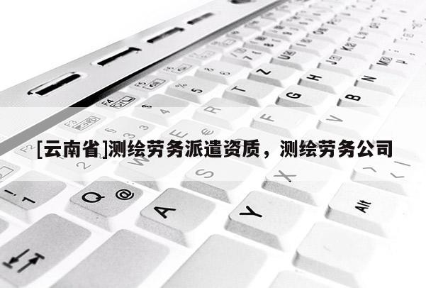 [云南省]測繪勞務派遣資質，測繪勞務公司