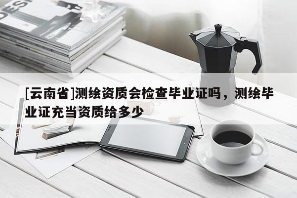 [云南省]測繪資質(zhì)會檢查畢業(yè)證嗎，測繪畢業(yè)證充當資質(zhì)給多少